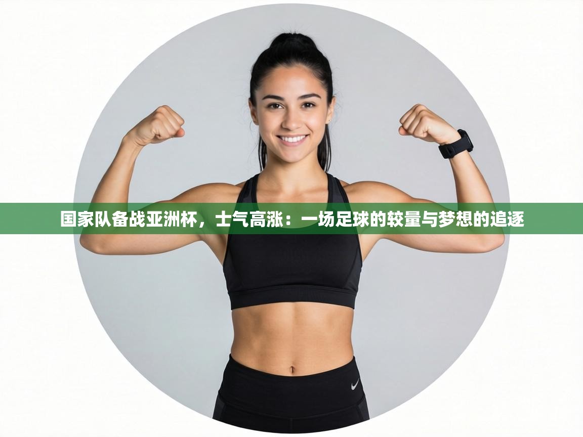 国家队备战亚洲杯,士气高涨:一场足球的较量与梦想的追逐 第1张