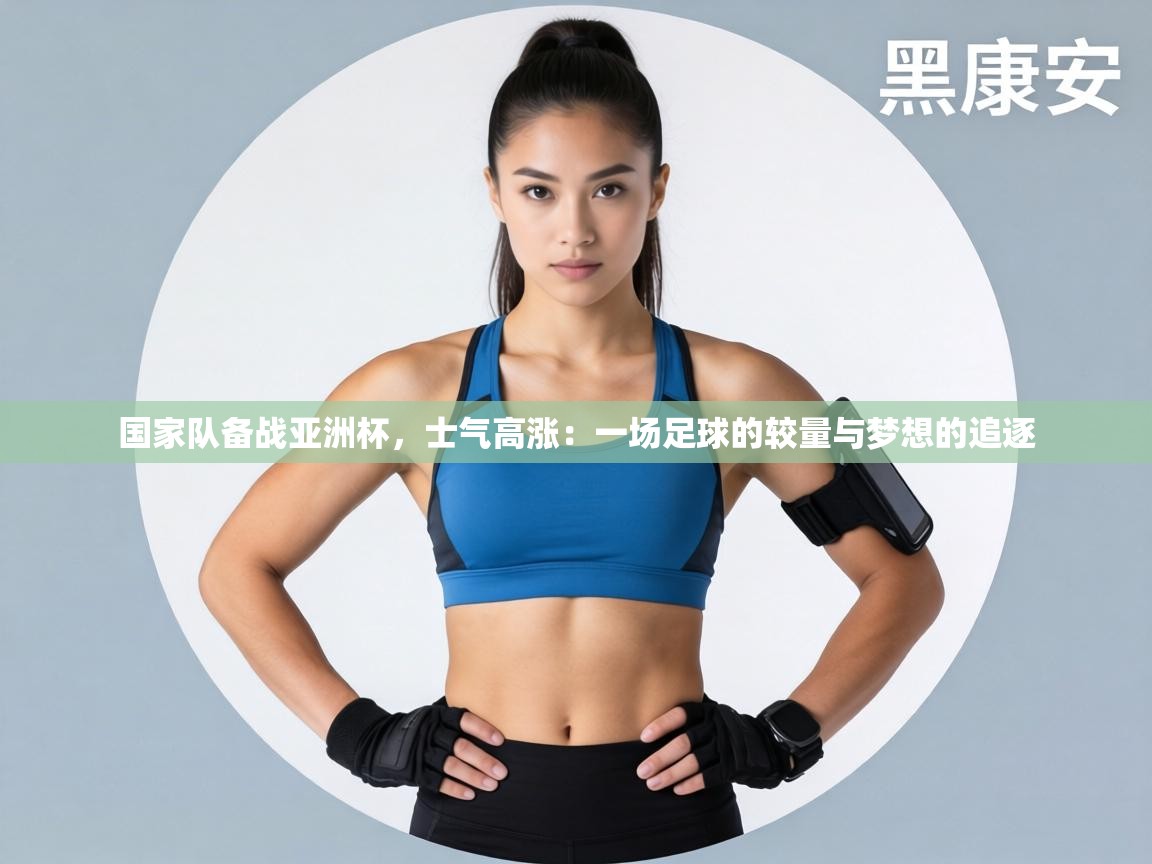 国家队备战亚洲杯,士气高涨:一场足球的较量与梦想的追逐 第2张
